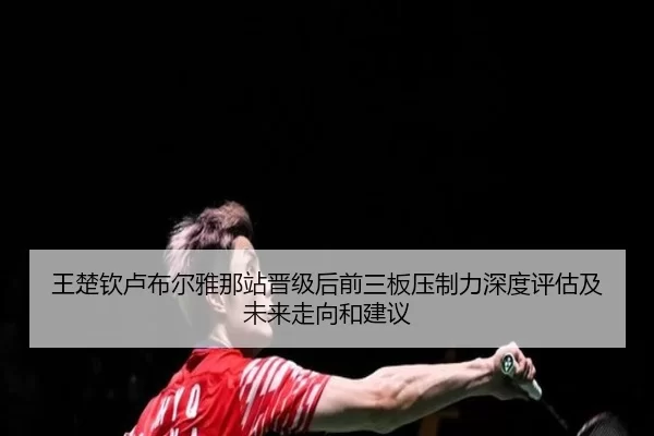 王楚钦卢布尔雅那站晋级后前三板压制力深度评估及未来走向和建议