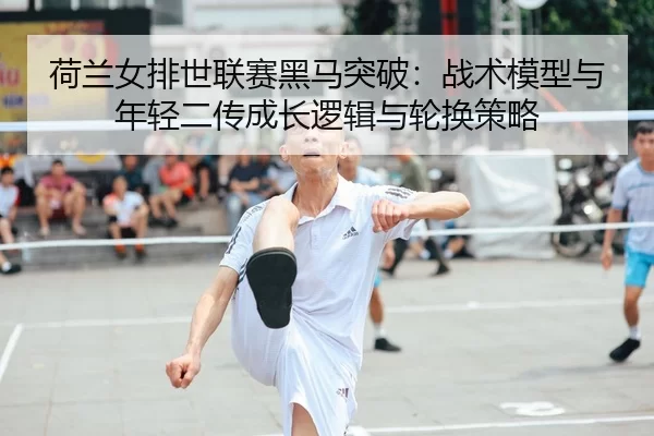 荷兰女排世联赛黑马突破：战术模型与年轻二传成长逻辑与轮换策略