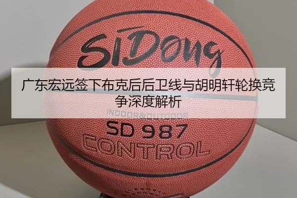 广东宏远签下布克后后卫线与胡明轩轮换竞争深度解析