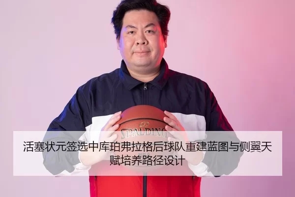活塞状元签选中库珀弗拉格后球队重建蓝图与侧翼天赋培养路径设计